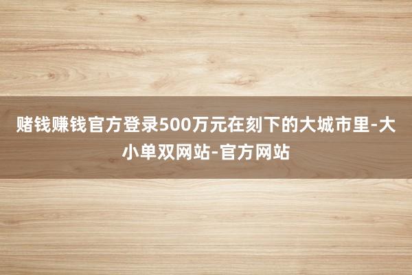 赌钱赚钱官方登录500万元在刻下的大城市里-大小单双网站-官方网站