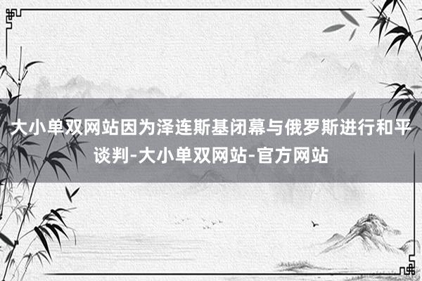 大小单双网站因为泽连斯基闭幕与俄罗斯进行和平谈判-大小单双网站-官方网站