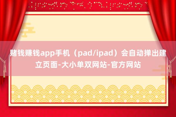 赌钱赚钱app手机（pad/ipad）会自动掸出建立页面-大小单双网站-官方网站