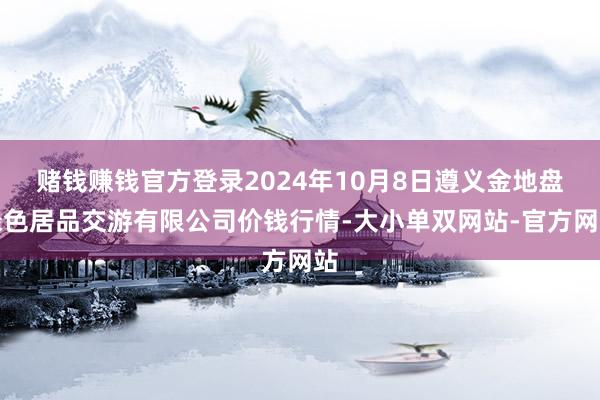 赌钱赚钱官方登录2024年10月8日遵义金地盘绿色居品交游有限公司价钱行情-大小单双网站-官方网站