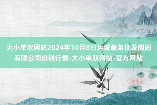 大小单双网站2024年10月8日运城蔬菜批发阛阓有限公司价钱行情-大小单双网站-官方网站