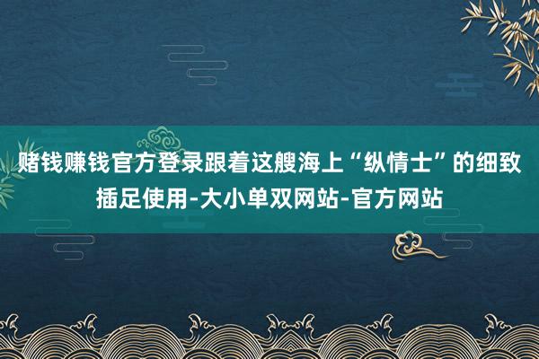 赌钱赚钱官方登录跟着这艘海上“纵情士”的细致插足使用-大小单双网站-官方网站