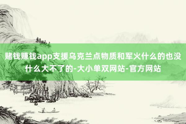 赌钱赚钱app支援乌克兰点物质和军火什么的也没什么大不了的-大小单双网站-官方网站