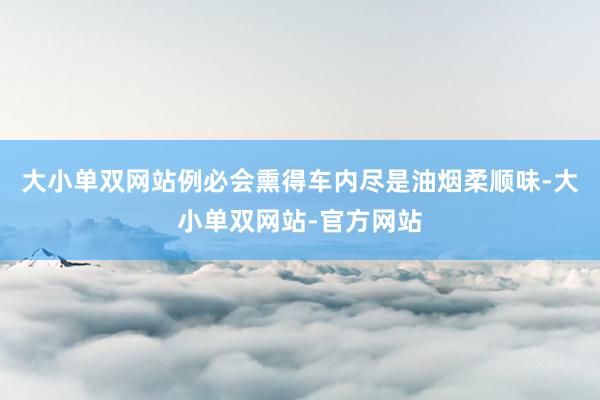 大小单双网站例必会熏得车内尽是油烟柔顺味-大小单双网站-官方网站