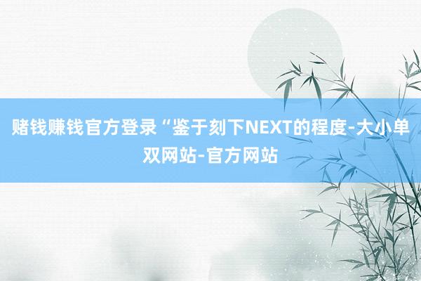 赌钱赚钱官方登录“鉴于刻下NEXT的程度-大小单双网站-官方网站