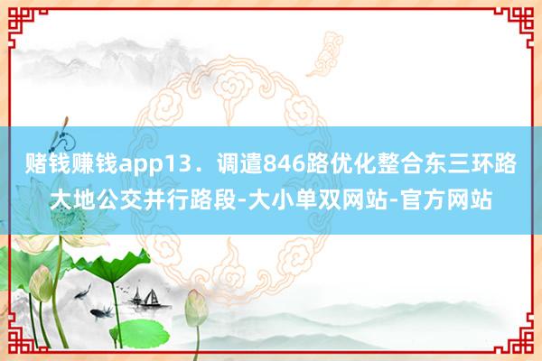 赌钱赚钱app13．调遣846路优化整合东三环路大地公交并行路段-大小单双网站-官方网站