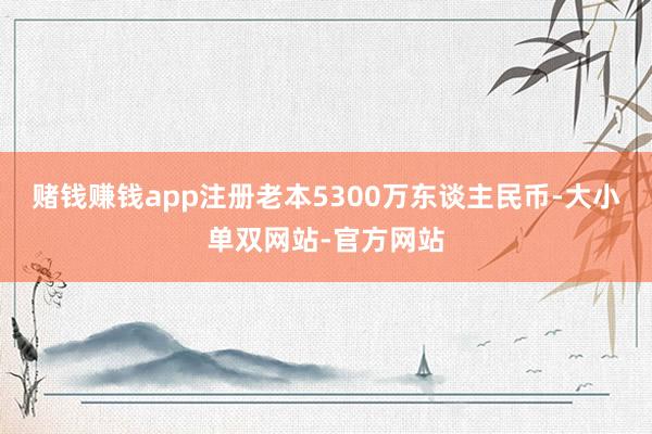 赌钱赚钱app注册老本5300万东谈主民币-大小单双网站-官方网站