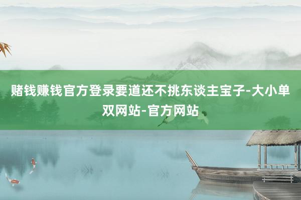 赌钱赚钱官方登录要道还不挑东谈主宝子-大小单双网站-官方网站