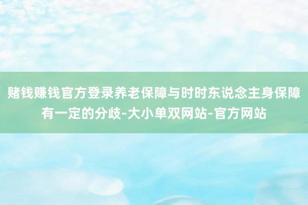 赌钱赚钱官方登录养老保障与时时东说念主身保障有一定的分歧-大小单双网站-官方网站