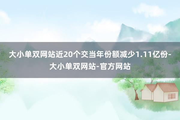 大小单双网站近20个交当年份额减少1.11亿份-大小单双网站-官方网站