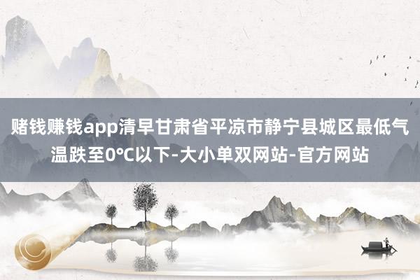 赌钱赚钱app清早甘肃省平凉市静宁县城区最低气温跌至0℃以下-大小单双网站-官方网站