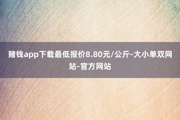 赌钱app下载最低报价8.80元/公斤-大小单双网站-官方网站