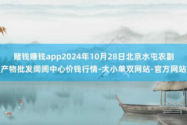 赌钱赚钱app2024年10月28日北京水屯农副产物批发阛阓中心价钱行情-大小单双网站-官方网站