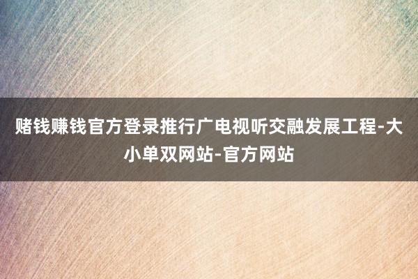 赌钱赚钱官方登录推行广电视听交融发展工程-大小单双网站-官方网站
