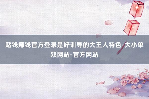 赌钱赚钱官方登录是好训导的大王人特色-大小单双网站-官方网站