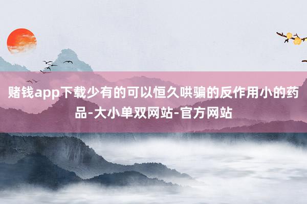 赌钱app下载少有的可以恒久哄骗的反作用小的药品-大小单双网站-官方网站