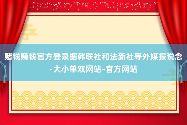 赌钱赚钱官方登录　　据韩联社和法新社等外媒报说念-大小单双网站-官方网站