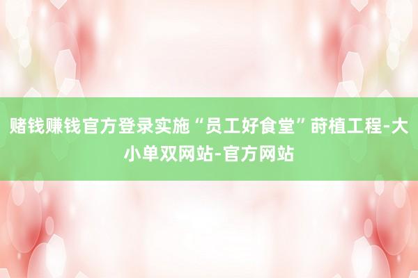 赌钱赚钱官方登录实施“员工好食堂”莳植工程-大小单双网站-官方网站
