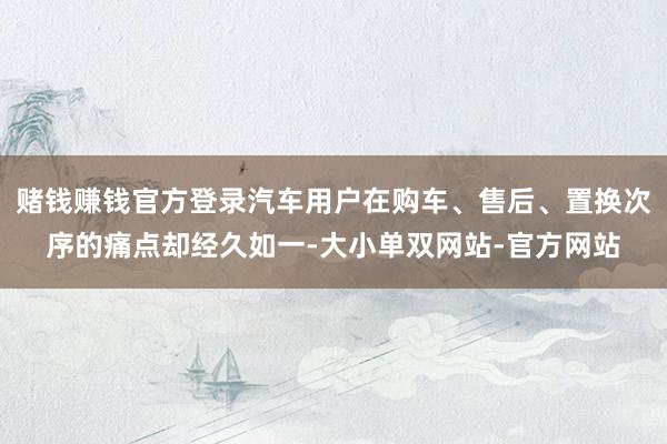 赌钱赚钱官方登录汽车用户在购车、售后、置换次序的痛点却经久如一-大小单双网站-官方网站