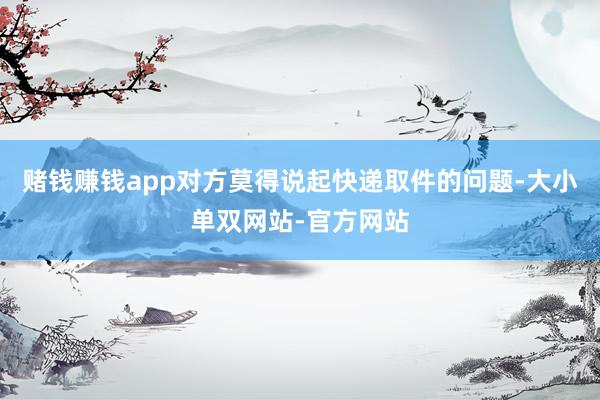 赌钱赚钱app对方莫得说起快递取件的问题-大小单双网站-官方网站