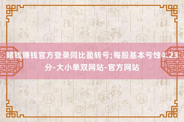 赌钱赚钱官方登录同比盈转亏;每股基本亏蚀4.23分-大小单双网站-官方网站
