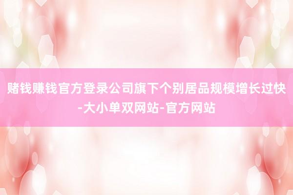 赌钱赚钱官方登录公司旗下个别居品规模增长过快-大小单双网站-官方网站