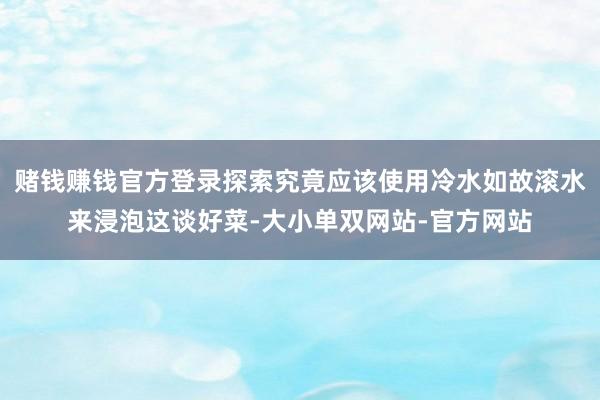 赌钱赚钱官方登录探索究竟应该使用冷水如故滚水来浸泡这谈好菜-大小单双网站-官方网站
