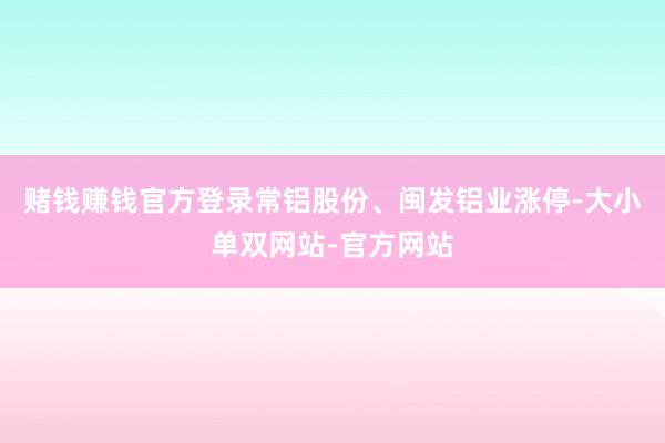赌钱赚钱官方登录常铝股份、闽发铝业涨停-大小单双网站-官方网站